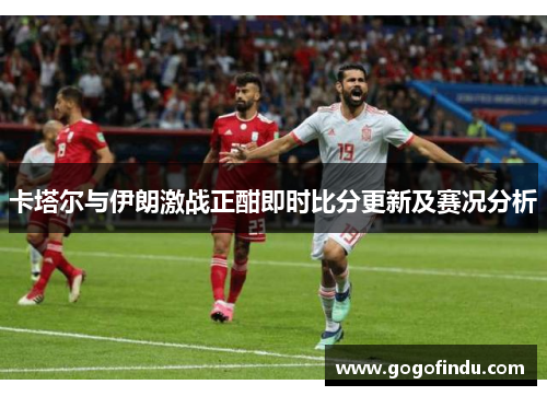 卡塔尔与伊朗激战正酣即时比分更新及赛况分析